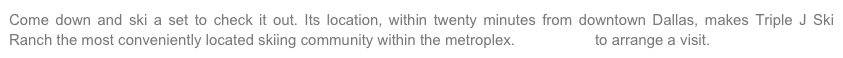 Come down and ski a set to check it out. Its location, within twenty minutes from downtown Dallas, makes Triple J Ski Ranch the most conveniently located skiing community within the metroplex. Contact us to arrange a visit.